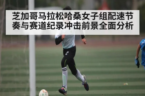 芝加哥马拉松哈桑女子组配速节奏与赛道纪录冲击前景全面分析（NineGames）