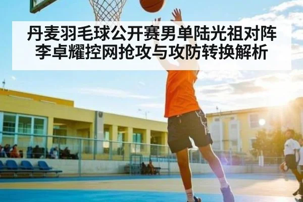 丹麦羽毛球公开赛男单陆光祖对阵李卓耀控网抢攻与攻防转换解析（NineGames）