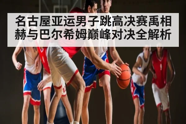 名古屋亚运男子跳高决赛禹相赫与巴尔希姆巅峰对决全解析（NineGames）